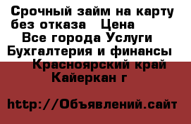 Срочный займ на карту без отказа › Цена ­ 500 - Все города Услуги » Бухгалтерия и финансы   . Красноярский край,Кайеркан г.